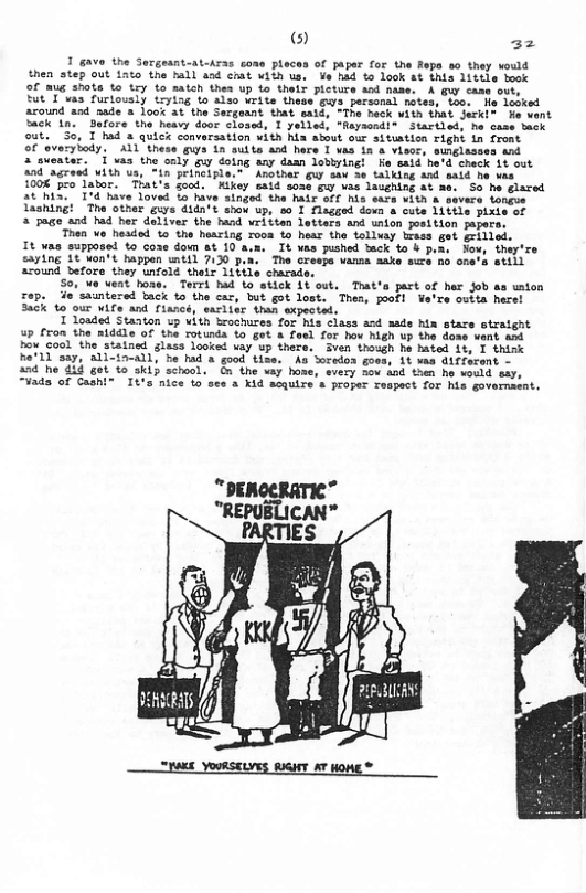 furtously trying to aiso write the  around and aade 3 look at the Sergeant that sald, “The hack with that Serkl® e went  Back 1n.  Sefore the heavy door closed, I yelled, "aysondl® Startled, he case Sack  out. 30, T had & quick conversation with hia about our situstion right in front  of evarybody. ALL thess gus 1n suite and hare I vas 1n 8 visor, sunglasses and  & swester. 1 vas the only quy dolng any damn lobiying! e said he’d check Lt out  34 agraed With us, *in prifCiple." Another gur v se talking and said e vas  1008 pro labor. That’s food. ’Kikey said soss gy vas lasghing ot ae. So he glared Loved Lo hive singed the hair off Mis sars vith & severs tongoe  1 The other giys dldn’t abow up, o0 1 flagged doun & oute 11ttle pixie of  3 page and had her deliver the hand vrittan letters and unton poelton paper  Then e hesdod to the hearing roon t hear tho folluay trass get grilied. It was supposed to coxe down st 10 a.n. It was pushed back 1o b pu, Now, they’re saying 1 %on’t happen ntil 7130 pus. The crespe wams aake sure no one’s etill azound before toey unfold thelx 11tile charade,  S0, e went hose. Terrt had to stick At out, Trat’s part of her Job as union £ep. ie’sauntered back to the car, but got lost. Thes, pofl Va’re outta herel 3ack 10 our vife and flancé, saclier than wxpected.  T loaded Stanton up With brochures for his class and aade hia stare otralght 5P fron the niddle of the rotunda to get a foel for hov high up the dome vent A Pou cool the statned glass looked uay up thece. Sven though he hased 11, I think Ra’1 say, All-ia-all, he had & good tise. 18 vas difrozont - a7 he 414 got 0 skip school. G the way hose, 4 then ho would say, “¥ads of Cashi® It’s nice to ses a Kid acquire a proper Fespect for his governaent.  